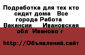 Подработка для тех,кто сидит дома - Все города Работа » Вакансии   . Ивановская обл.,Иваново г.
